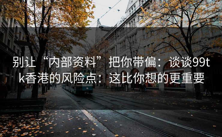 别让“内部资料”把你带偏：谈谈99tk香港的风险点：这比你想的更重要