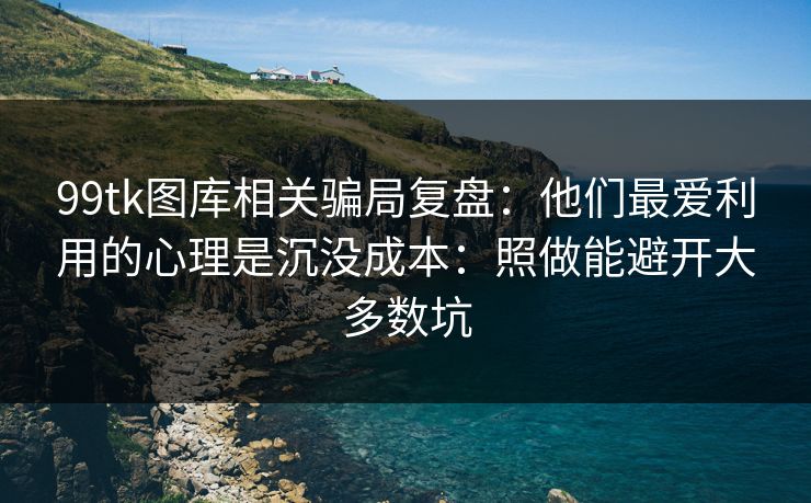99tk图库相关骗局复盘：他们最爱利用的心理是沉没成本：照做能避开大多数坑