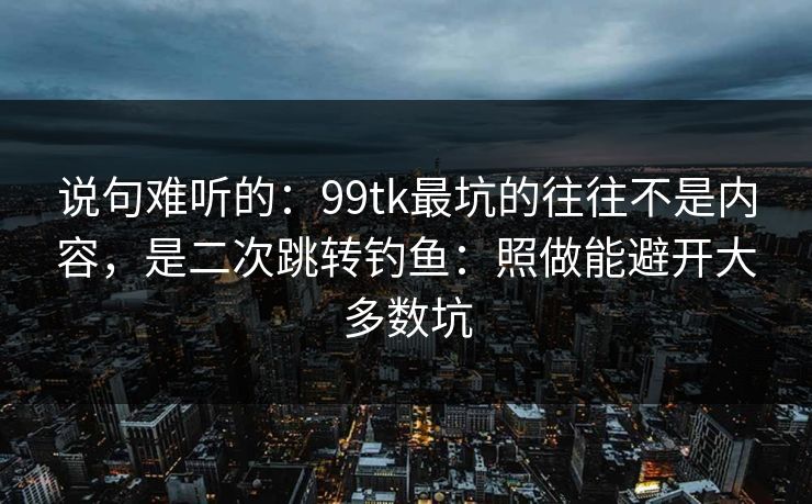 说句难听的：99tk最坑的往往不是内容，是二次跳转钓鱼：照做能避开大多数坑