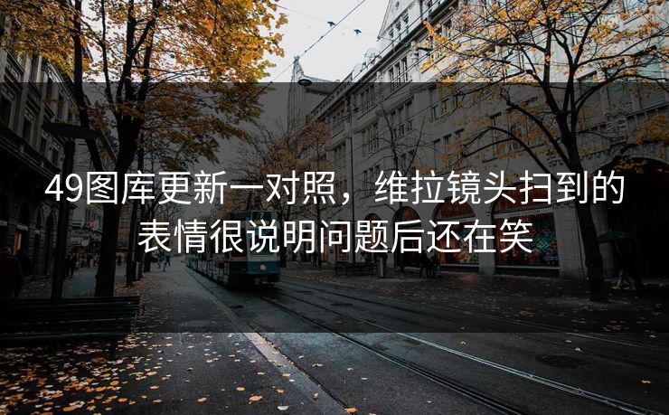 49图库更新一对照，维拉镜头扫到的表情很说明问题后还在笑