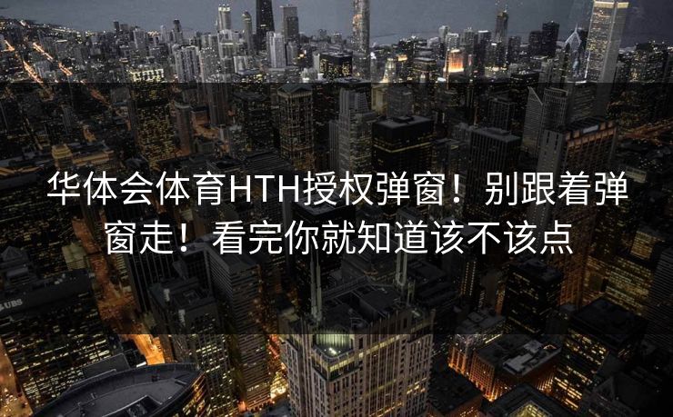 华体会体育HTH授权弹窗！别跟着弹窗走！看完你就知道该不该点