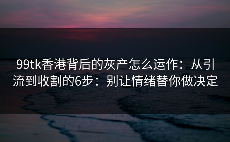 99tk香港背后的灰产怎么运作：从引流到收割的6步：别让情绪替你做决定
