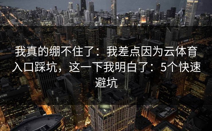 我真的绷不住了：我差点因为云体育入口踩坑，这一下我明白了：5个快速避坑